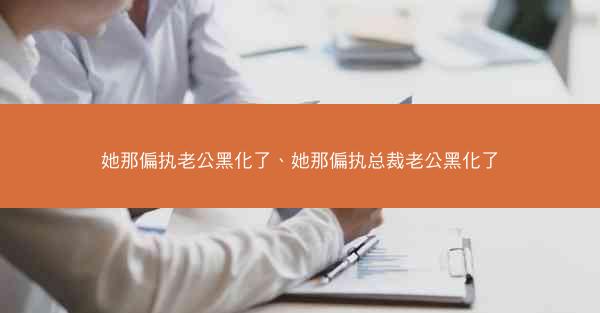 她那偏执老公黑化了、她那偏执总裁老公黑化了