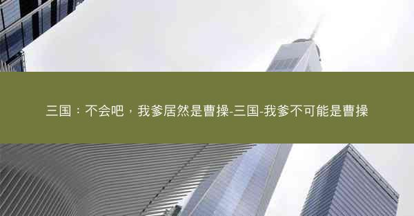 三国:不会吧,我爹居然是曹操-三国-我爹不可能是曹操 三国:不会吧,我爹居然是曹操-三国-我爹不可能是曹操