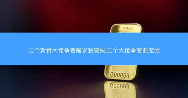 三个新贵大佬争着跪求我喊妈,三个大佬争着要宠我