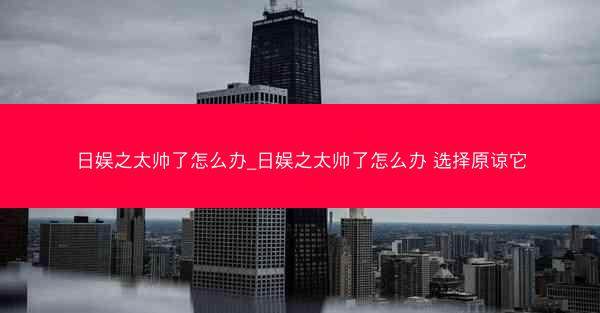 日娱之太帅了怎么办_日娱之太帅了怎么办 选择原谅它