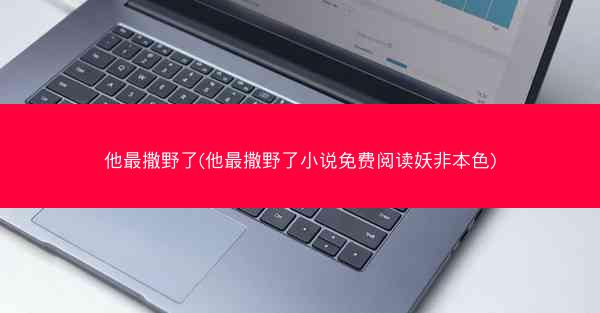 他最撒野了(他最撒野了小说免费阅读妖非本色)