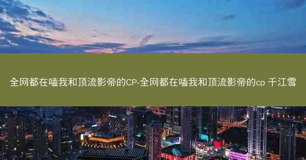 全网都在嗑我和顶流影帝的CP-全网都在嗑我和顶流影帝的cp 千江雪