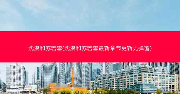 沈浪和苏若雪(沈浪和苏若雪最新章节更新无弹窗)