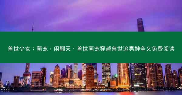 兽世少女:萌宠,闹翻天、兽世萌宠穿越兽世追男神全文免费阅读 兽世少女:萌宠,闹翻天、兽世萌宠穿越兽世追男神全文免费阅读