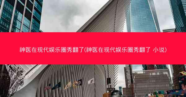 神医在现代娱乐圈秀翻了(神医在现代娱乐圈秀翻了 小说)