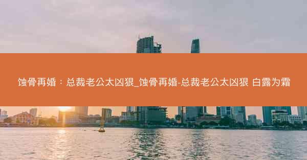 蚀骨再婚：总裁老公太凶狠_蚀骨再婚-总裁老公太凶狠 白露为霜