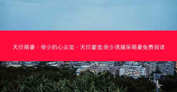 天价萌妻：帝少的心尖宠、天价豪宠,帝少诱捕呆萌妻免费阅读