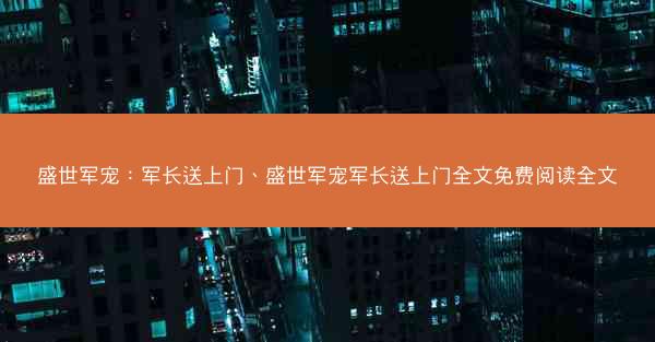 盛世军宠：军长送上门、盛世军宠军长送上门全文免费阅读全文