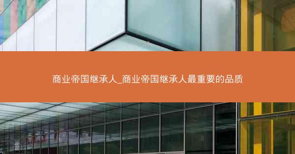 商业帝国继承人_商业帝国继承人最重要的品质