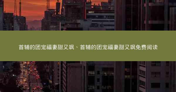 首辅的团宠福妻甜又飒、首辅的团宠福妻甜又飒免费阅读