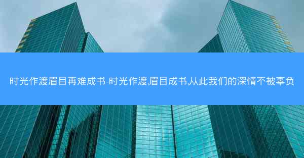 时光作渡眉目再难成书-时光作渡,眉目成书,从此我们的深情不被辜负