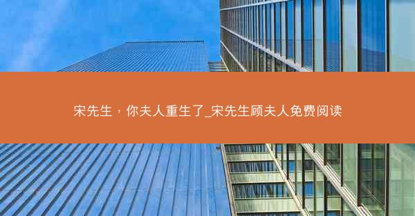 宋先生，你夫人重生了_宋先生顾夫人免费阅读