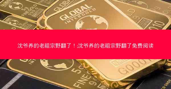 沈爷养的老祖宗野翻了！;沈爷养的老祖宗野翻了免费阅读