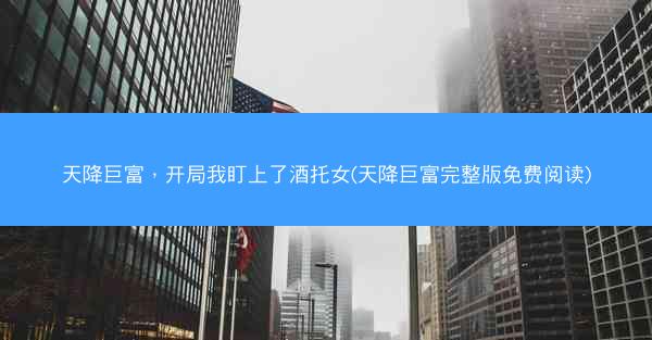 天降巨富，开局我盯上了酒托女(天降巨富完整版免费阅读)