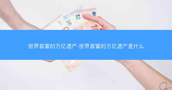 世界首富的万亿遗产-世界首富的万亿遗产是什么