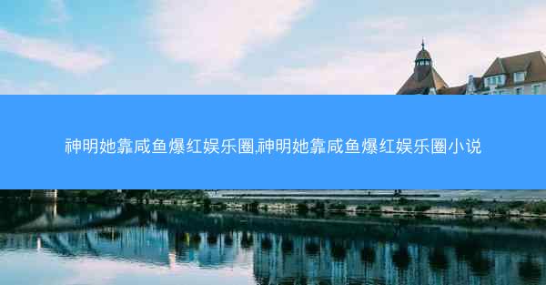 神明她靠咸鱼爆红娱乐圈,神明她靠咸鱼爆红娱乐圈小说 神明她靠咸鱼爆红娱乐圈,神明她靠咸鱼爆红娱乐圈小说