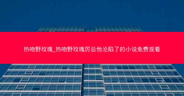 热吻野玫瑰_热吻野玫瑰厉总他沦陷了的小说免费观看