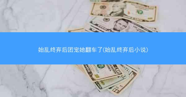 始乱终弃后团宠她翻车了(始乱终弃后小说)