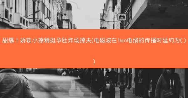 甜爆！娇软小撩精挺孕肚炸场撩夫(电磁波在1km电缆的传播时延约为( ))