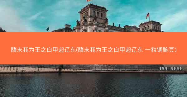 隋末我为王之白甲起辽东(隋末我为王之白甲起辽东 一粒铜豌豆)