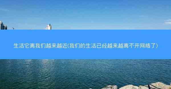 生活它离我们越来越近(我们的生活已经越来越离不开网络了)