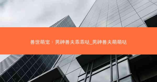 兽世萌宠：男神兽夫乖乖哒_男神兽夫萌萌哒