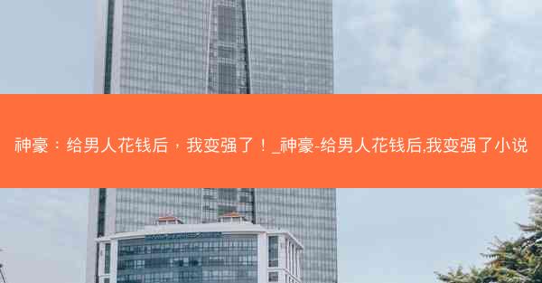 神豪：给男人花钱后，我变强了！_神豪-给男人花钱后,我变强了小说