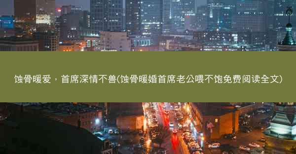 蚀骨暖爱，首席深情不兽(蚀骨暖婚首席老公喂不饱免费阅读全文)