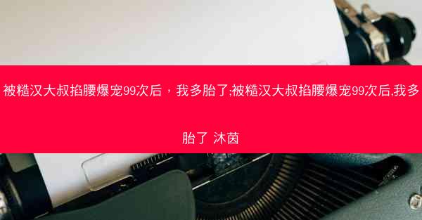 被糙汉大叔掐腰爆宠99次后，我多胎了;被糙汉大叔掐腰爆宠99次后,我多胎了 沐茵