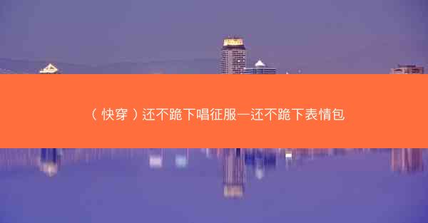 （快穿）还不跪下唱征服—还不跪下表情包