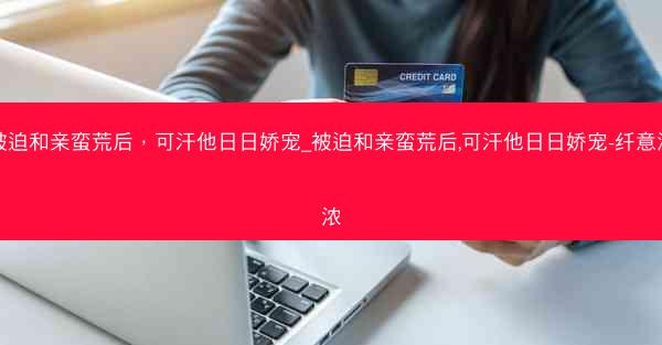 被迫和亲蛮荒后，可汗他日日娇宠_被迫和亲蛮荒后,可汗他日日娇宠-纤意浓浓