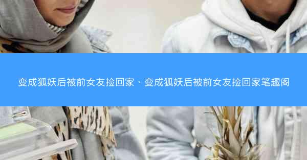 变成狐妖后被前女友捡回家、变成狐妖后被前女友捡回家笔趣阁
