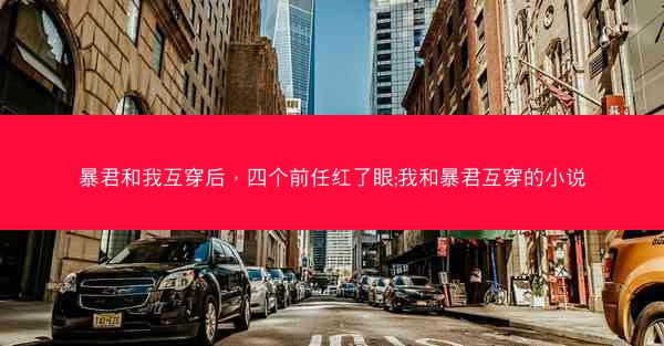 暴君和我互穿后，四个前任红了眼;我和暴君互穿的小说