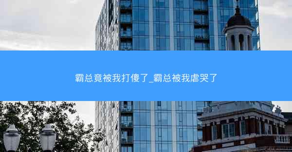 霸总竟被我打傻了_霸总被我虐哭了
