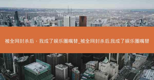 被全网封杀后，我成了娱乐圈嘴替_被全网封杀后,我成了娱乐圈嘴替