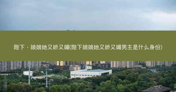 陛下，娘娘她又娇又媚(陛下娘娘她又娇又媚男主是什么身份)