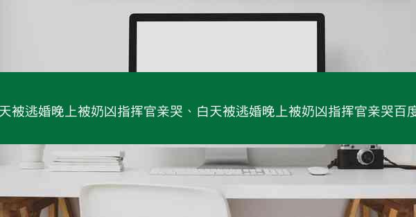 白天被逃婚晚上被奶凶指挥官亲哭、白天被逃婚晚上被奶凶指挥官亲哭百度云
