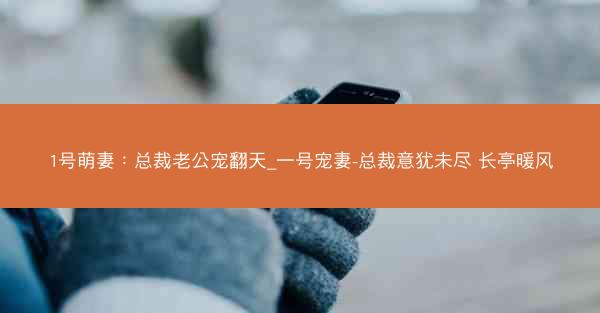 1号萌妻：总裁老公宠翻天_一号宠妻-总裁意犹未尽 长亭暖风