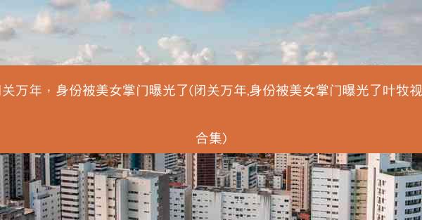 闭关万年，身份被美女掌门曝光了(闭关万年,身份被美女掌门曝光了叶牧视频合集)