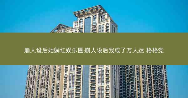 崩人设后她躺红娱乐圈;崩人设后我成了万人迷 格格党