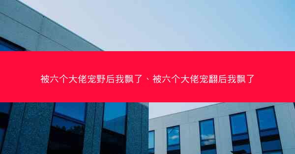 被六个大佬宠野后我飘了、被六个大佬宠翻后我飘了