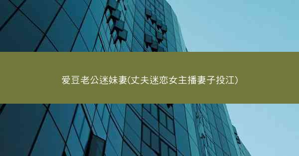 爱豆老公迷妹妻(丈夫迷恋女主播妻子投江)