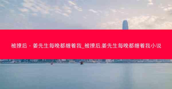 被撩后，姜先生每晚都缠着我_被撩后,姜先生每晚都缠着我小说