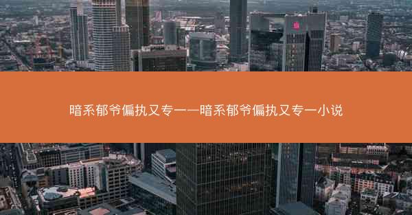 暗系郁爷偏执又专一—暗系郁爷偏执又专一小说 暗系郁爷偏执又专一—暗系郁爷偏执又专一小说