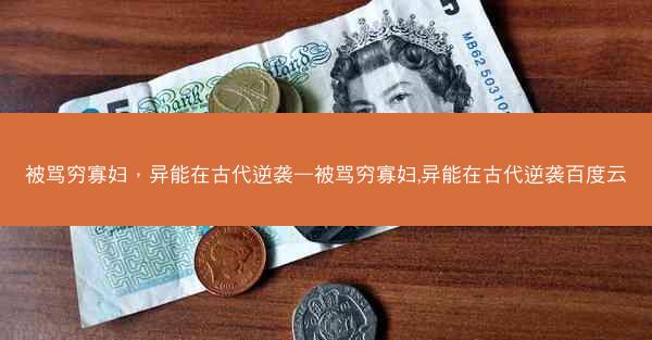 被骂穷寡妇，异能在古代逆袭—被骂穷寡妇,异能在古代逆袭百度云