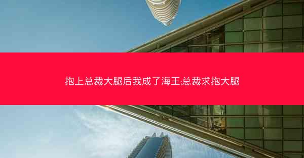 抱上总裁大腿后我成了海王;总裁求抱大腿