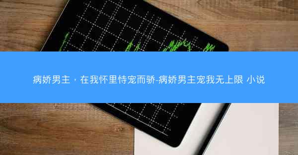 病娇男主，在我怀里恃宠而骄-病娇男主宠我无上限 小说