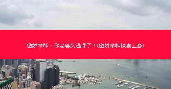 傲娇学神，你老婆又逃课了！(傲娇学神撩妻上瘾)