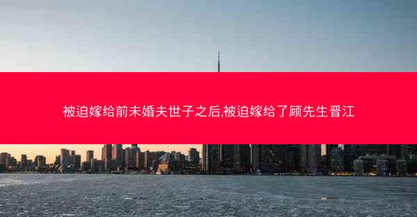 被迫嫁给前未婚夫世子之后,被迫嫁给了顾先生晋江