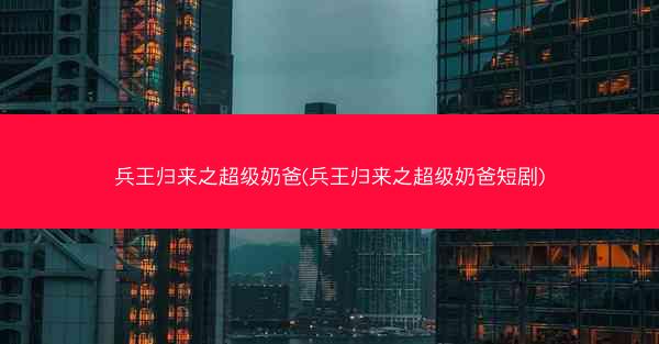 兵王归来之超级奶爸(兵王归来之超级奶爸短剧)